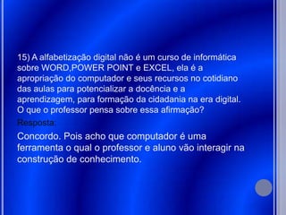 15) A alfabetização digital não é um curso de informática
sobre WORD,POWER POINT e EXCEL, ela é a
apropriação do computador e seus recursos no cotidiano
das aulas para potencializar a docência e a
aprendizagem, para formação da cidadania na era digital.
O que o professor pensa sobre essa afirmação?
Resposta:
Concordo. Pois acho que computador é uma
ferramenta o qual o professor e aluno vão interagir na
construção de conhecimento.
 