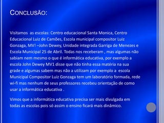 CONCLUSÃO:

Visitamos as escolas: Centro educacional Santa Monica, Centro
Educacional Luiz de Camões, Escola municipal compositor Luiz
Gonzaga, MV! –John Dewey, Unidade integrada Garriga de Menezes e
Escola Municipal 25 de Abril. Todas nos receberam , mas algumas não
sabiam nem mesmo o que é informática educativa, por exemplo a
escola John Dewey MV1 disse que não tinha essa matéria na sua
grade e algumas sabem mas não a utilizam por exemplo a escola
Municipal Compositor Luiz Gonzaga tem um laboratório formada, rede
wi-fi mas nenhum de seus professores recebeu orientação de como
usar a informática educativa .

Vimos que a informática educativa precisa ser mais divulgada em
todas as escolas pois só assim o ensino ficará mais dinâmico.
 