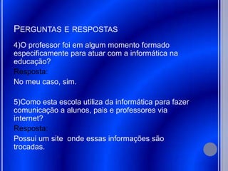 PERGUNTAS E RESPOSTAS
4)O professor foi em algum momento formado
especificamente para atuar com a informática na
educação?
Resposta:
No meu caso, sim.

5)Como esta escola utiliza da informática para fazer
comunicação a alunos, pais e professores via
internet?
Resposta:
Possui um site onde essas informações são
trocadas.
 