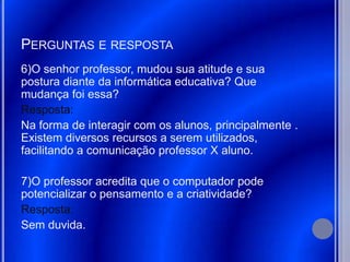 PERGUNTAS E RESPOSTA
6)O senhor professor, mudou sua atitude e sua
postura diante da informática educativa? Que
mudança foi essa?
Resposta:
Na forma de interagir com os alunos, principalmente .
Existem diversos recursos a serem utilizados,
facilitando a comunicação professor X aluno.

7)O professor acredita que o computador pode
potencializar o pensamento e a criatividade?
Resposta:
Sem duvida.
 