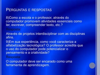 PERGUNTAS E RESPOSTAS
8)Como a escola e o professor, através do
computador promovem atividades essenciais como
ler, escrever, compreender texto, etc.?
Resposta:
Através de projetos interdisciplinar com as disciplinas
afins.
9)Em sua experiência, como você caracteriza a
alfabetização tecnológica? O professor acredita que
o uso do computador pode potencializar o
pensamento e a criatividade?
Resposta:
O computador deve ser encarado como uma
ferramenta de aprendizagem.
 