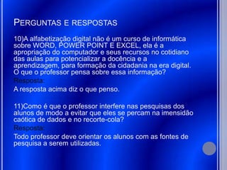 PERGUNTAS E RESPOSTAS
10)A alfabetização digital não é um curso de informática
sobre WORD, POWER POINT E EXCEL, ela é a
apropriação do computador e seus recursos no cotidiano
das aulas para potencializar a docência e a
aprendizagem, para formação da cidadania na era digital.
O que o professor pensa sobre essa informação?
Resposta:
A resposta acima diz o que penso.

11)Como é que o professor interfere nas pesquisas dos
alunos de modo a evitar que eles se percam na imensidão
caótica de dados e no recorte-cola?
Resposta:
Todo professor deve orientar os alunos com as fontes de
pesquisa a serem utilizadas.
 