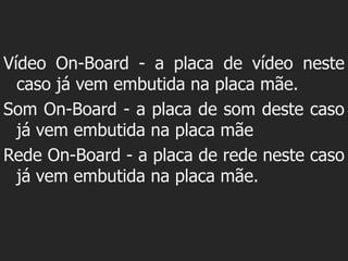 Vídeo On-Board - a placa de vídeo neste
  caso já vem embutida na placa mãe.
Som On-Board - a placa de som deste caso
  já vem embutida na placa mãe
Rede On-Board - a placa de rede neste caso
  já vem embutida na placa mãe.
 