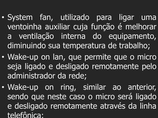• System fan, utilizado para ligar uma
  ventoinha auxiliar cuja função é melhorar
  a ventilação interna do equipamento,
  diminuindo sua temperatura de trabalho;
• Wake-up on lan, que permite que o micro
  seja ligado e desligado remotamente pelo
  administrador da rede;
• Wake-up on ring, similar ao anterior,
  sendo que neste caso o micro será ligado
  e desligado remotamente através da linha
 