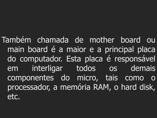Também chamada de mother board ou
  main board é a maior e a principal placa
  do computador. Esta placa é responsável
  em     interligar todos    os    demais
  componentes do micro, tais como o
  processador, a memória RAM, o hard disk,
  etc.
 