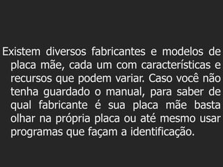 Existem diversos fabricantes e modelos de
 placa mãe, cada um com características e
 recursos que podem variar. Caso você não
 tenha guardado o manual, para saber de
 qual fabricante é sua placa mãe basta
 olhar na própria placa ou até mesmo usar
 programas que façam a identificação.
 