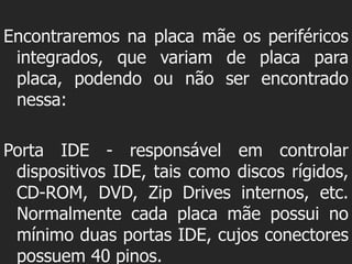 Encontraremos na placa mãe os periféricos
 integrados, que variam de placa para
 placa, podendo ou não ser encontrado
 nessa:

Porta IDE - responsável em controlar
 dispositivos IDE, tais como discos rígidos,
 CD-ROM, DVD, Zip Drives internos, etc.
 Normalmente cada placa mãe possui no
 mínimo duas portas IDE, cujos conectores
 possuem 40 pinos.
 