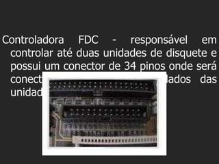 Controladora FDC - responsável em
 controlar até duas unidades de disquete e
 possui um conector de 34 pinos onde será
 conectado o cabo flat de dados das
 unidades.
 