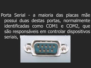 Porta Serial - a maioria das placas mãe
 possui duas destas portas, normalmente
 identificadas como COM1 e COM2, que
 são responsáveis em controlar dispositivos
 seriais, tais como o mouse serial.
 