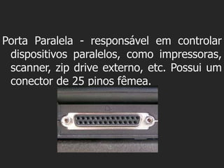 Porta Paralela - responsável em controlar
 dispositivos paralelos, como impressoras,
 scanner, zip drive externo, etc. Possui um
 conector de 25 pinos fêmea.
 
