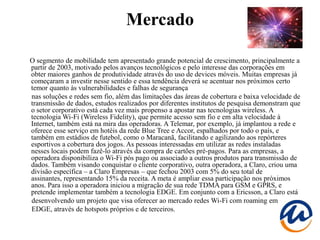 Mercado

O segmento de mobilidade tem apresentado grande potencial de crescimento, principalmente a
partir de 2003, motivado pelos avanços tecnológicos e pelo interesse das corporações em
obter maiores ganhos de produtividade através do uso de devices móveis. Muitas empresas já
começaram a investir nesse sentido e essa tendência deverá se acentuar nos próximos certo
temor quanto às vulnerabilidades e falhas de segurança
nas soluções e redes sem fio, além das limitações das áreas de cobertura e baixa velocidade de
transmissão de dados, estudos realizados por diferentes institutos de pesquisa demonstram que
o setor corporativo está cada vez mais propenso a apostar nas tecnologias wireless. A
tecnologia Wi-Fi (Wireless Fidelity), que permite acesso sem fio e em alta velocidade à
Internet, também está na mira das operadoras. A Telemar, por exemplo, já implantou a rede e
oferece esse serviço em hotéis da rede Blue Tree e Accor, espalhados por todo o país, e
também em estádios de futebol, como o Maracanã, facilitando e agilizando aos repórteres
esportivos a cobertura dos jogos. As pessoas interessadas em utilizar as redes instaladas
nesses locais podem fazê-lo através da compra de cartões pré-pagos. Para as empresas, a
operadora disponibiliza o Wi-Fi pós pago ou associado a outros produtos para transmissão de
dados. Também visando conquistar o cliente corporativo, outra operadora, a Claro, criou uma
divisão específica – a Claro Empresas – que fechou 2003 com 5% do seu total de
assinantes, representando 15% da receita. A meta é ampliar essa participação nos próximos
anos. Para isso a operadora iniciou a migração de sua rede TDMA para GSM e GPRS, e
pretende implementar também a tecnologia EDGE. Em conjunto com a Ericsson, a Claro está
desenvolvendo um projeto que visa oferecer ao mercado redes Wi-Fi com roaming em
EDGE, através de hotspots próprios e de terceiros.
 