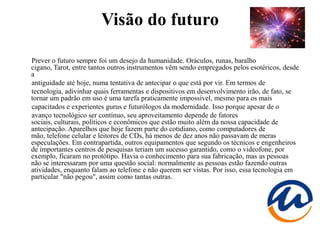 Visão do futuro

Prever o futuro sempre foi um desejo da humanidade. Oráculos, runas, baralho
cigano, Tarot, entre tantos outros instrumentos vêm sendo empregados pelos esotéricos, desde
a
antiguidade até hoje, numa tentativa de antecipar o que está por vir. Em termos de
tecnologia, adivinhar quais ferramentas e dispositivos em desenvolvimento irão, de fato, se
tornar um padrão em uso é uma tarefa praticamente impossível, mesmo para os mais
capacitados e experientes gurus e futurólogos da modernidade. Isso porque apesar de o
avanço tecnológico ser contínuo, seu aproveitamento depende de fatores
sociais, culturais, políticos e econômicos que estão muito além da nossa capacidade de
antecipação. Aparelhos que hoje fazem parte do cotidiano, como computadores de
mão, telefone celular e leitores de CDs, há menos de dez anos não passavam de meras
especulações. Em contrapartida, outros equipamentos que segundo os técnicos e engenheiros
de importantes centros de pesquisas teriam um sucesso garantido, como o videofone, por
exemplo, ficaram no protótipo. Havia o conhecimento para sua fabricação, mas as pessoas
não se interessaram por uma questão social: normalmente as pessoas estão fazendo outras
atividades, enquanto falam ao telefone e não querem ser vistas. Por isso, essa tecnologia em
particular "não pegou", assim como tantas outras.
 