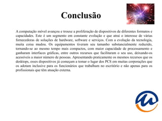 Conclusão
A computação móvel avançou e trouxe a proliferação de dispositivos de diferentes formatos e
capacidades. Este é um segmento em constante evolução e que atrai o interesse de várias
fornecedoras de soluções de hardware, software e serviços. Com a evolução da tecnologia,
muita coisa mudou. Os equipamentos tiveram seu tamanho substancialmente reduzido,
tornando-se ao mesmo tempo mais compactos, com maior capacidade de processamento e
ganharam interfaces gráficas, entre outros recursos que facilitaram o seu uso, deixando-os
acessíveis a maior número de pessoas. Apresentando praticamente os mesmos recursos que os
desktops, esses dispositivos já começam a tomar o lugar dos PCS em muitas corporações que
os adotam inclusive para os funcionários que trabalham no escritório e não apenas para os
profissionais que têm atuação externa.
 