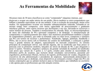 As Ferramentas da Mobilidade

 Há pouco mais de 30 anos classificava-se como "computador" máquinas imensas, que
chegavam a ocupar um andar inteiro de um prédio. Havia também os mini-computadores que
tinham o tamanho equivalente ao de um armário. Com a evolução da tecnologia, muita coisa
mudou. Os equipamentos tiveram seu tamanho substancialmente reduzido, tornando-se ao
mesmo tempo mais compactos, com maior capacidade de processamento e ganharam
interfaces gráficas, entre outros recursos que facilitaram o seu uso, deixando-os acessíveis a
maior número de pessoas. Também a nomenclatura foi alterada. Hoje, os microcomputadores
de mesa são chamados de PCs (personal computer) e de desktops. A miniaturização de
componentes e o aperfeiçoamento dos chips e dos monitores possibilitaram também a criação
de computadores portáteis, que estão se tornando cada vez mais leves, compactos e similares
aos PCs em termos de recursos e performance. Notebooks, laptops, palmtops, handhelds e
PDAs, são os novos atores sob os holofotes do cenário da mobilidade, e começam a ganhar
força e grande número de adeptos, especialmente no mercado corporativo. As estrelas
principais da computação móvel, sem dúvida alguma, são os notebooks que hoje pouco se
parecem com os primeiros modelos, lançados no início da década de 80, e que chegaram a
pesar 12 quilos. Versáteis, elegantes e práticos, há grande variedade de modelos de notebooks
com pesos que variam de 3 quilos a 1,5 quilo, criados para atender às necessidades de
diferentes perfis de usuários, que incluem desde estudantes universitários, passando por
engenheiros, profissionais liberais, técnicos de suporte, profissionais de vendas, chegando aos
executivos da alta administração e presidentes de empresas. Apresentando praticamente os
mesmos recursos que os desktops, esses dispositivos já começam a tomar o lugar dos PCs em
muitas corporações que os adotam inclusive para os funcionários que trabalham no escritório
e não apenas para os profissionais que têm atuação externa.
 