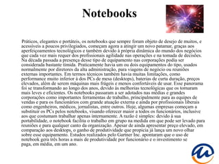 Notebooks

Práticos, elegantes e portáteis, os notebooks que sempre foram objeto de desejo de muitos, e
acessíveis a poucos privilegiados, começam agora a atingir um novo patamar, graças aos
aperfeiçoamentos tecnológicos e também devido à própria dinâmica do mundo dos negócios
que cada vez mais requer dos profissionais agilidade nas operações e na tomada de decisões.
Na década passada a presença desse tipo de equipamento nas corporações podia ser
considerada bastante tímida. Praticamente havia um ou dois equipamentos do tipo, usados
normalmente por diretores da alta administração, para viagens de negócio ou reuniões
externas importantes. Em termos técnicos também havia muitas limitações, como
performance muito inferior à dos PCs de mesa (desktops), baterias de curta duração, preços
elevados, além de serem máquinas mais frágeis e menos confortáveis de usar. Esse panorama
foi se transformando ao longo dos anos, devido às melhorias tecnológicas que os tornaram
mais leves e eficientes. Os notebooks passaram a ser adotados nas médias e grandes
corporações como importantes ferramentas de trabalho, principalmente para as equipes de
vendas e para os funcionários com grande atuação externa e ainda por profissionais liberais
como engenheiros, médicos, jornalistas, entre outros. Hoje, algumas empresas começam a
substituir os PCs pelos notebooks, visando oferecer maior a todos os funcionários, inclusive
aos que costumam trabalhar apenas internamente. A razão é simples: devido à sua
portabilidade, o notebook facilita o trabalho em grupo na medida em que pode ser levado para
reuniões e para qualquer canto da organização. Apesar de ainda apresentar preço elevado, em
comparação aos desktops, o ganho de produtividade que propicia já lança um novo olhar
sobre esse equipamento. Estudos realizados pelo Gartner Inc. apontaram que o uso de
notebook gera três horas a mais de produtividade por funcionário e o investimento se
paga, em média, em um ano.
 