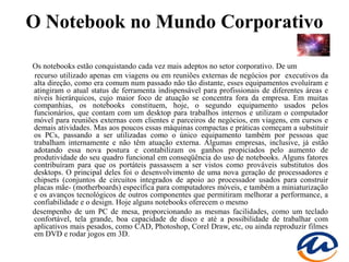 O Notebook no Mundo Corporativo

Os notebooks estão conquistando cada vez mais adeptos no setor corporativo. De um
 recurso utilizado apenas em viagens ou em reuniões externas de negócios por executivos da
alta direção, como era comum num passado não tão distante, esses equipamentos evoluíram e
atingiram o atual status de ferramenta indispensável para profissionais de diferentes áreas e
níveis hierárquicos, cujo maior foco de atuação se concentra fora da empresa. Em muitas
companhias, os notebooks constituem, hoje, o segundo equipamento usados pelos
funcionários, que contam com um desktop para trabalhos internos e utilizam o computador
móvel para reuniões externas com clientes e parceiros de negócios, em viagens, em cursos e
demais atividades. Mas aos poucos essas máquinas compactas e práticas começam a substituir
os PCs, passando a ser utilizadas como o único equipamento também por pessoas que
trabalham internamente e não têm atuação externa. Algumas empresas, inclusive, já estão
adotando essa nova postura e contabilizam os ganhos propiciados pelo aumento de
produtividade do seu quadro funcional em conseqüência do uso de notebooks. Alguns fatores
contribuíram para que os portáteis passassem a ser vistos como prováveis substitutos dos
desktops. O principal deles foi o desenvolvimento de uma nova geração de processadores e
chipsets (conjuntos de circuitos integrados de apoio ao processador usados para construir
placas mãe- (motherboards) específica para computadores móveis, e também a miniaturização
e os avanços tecnológicos de outros componentes que permitiram melhorar a performance, a
confiabilidade e o design. Hoje alguns notebooks oferecem o mesmo
desempenho de um PC de mesa, proporcionando as mesmas facilidades, como um teclado
confortável, tela grande, boa capacidade de disco e até a possibilidade de trabalhar com
aplicativos mais pesados, como CAD, Photoshop, Corel Draw, etc, ou ainda reproduzir filmes
em DVD e rodar jogos em 3D.
 