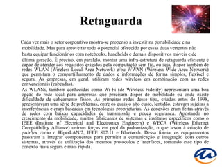 Retaguarda
Cada vez mais o setor corporativo mostra-se propenso a investir na portabilidade e na
mobilidade. Mas para aproveitar todo o potencial oferecido por essas duas vertentes não
basta equipar funcionários com notebooks, handhelds e demais dispositivos móveis e de
última geração. É preciso, em paralelo, montar uma infra-estrutura de retaguarda eficiente e
capaz de atender aos requisitos exigidos pela computação sem fio, ou seja, dispor também de
redes WLAN (Wireless Local Área Network) e/ou WWAN (Wireless Wide Área Network)
que permitam o compartilhamento de dados e informações de forma simples, flexível e
segura. As empresas, em geral, utilizam redes wireless em combinação com as redes
convencionais (cabeadas).
As WLANs, também conhecidas como Wi-Fi (de Wireless Fidelity) representam uma boa
opção de rede local para empresas que precisam dispor de mobilidade ou onde existe
dificuldade de cabeamento físico. As primeiras redes desse tipo, criadas antes de 1998,
apresentavam uma série de problemas, entre os quais o alto custo, lentidão, estavam sujeitas a
interferências e eram baseadas em tecnologias proprietárias. As conexões eram feitas através
de redes com baixas capacidades de transmissão e pouca segurança. Apostando no
crescimento da mobilidade, muitos fabricantes de sistemas e institutos específicos como o
IEEE (Institute of Electrical and Electronics Engineers) e WECA (Wireless Ethernet
Compatibility Alliance) uniram forças em prol da padronização, o que levou à criação de
padrões como o HiperLAN/2, IEEE 802.11 e Bluetooth. Dessa forma, os equipamentos
passaram a integrar componentes para permitir a comunicação e integração com outros
sistemas, através da utilização dos mesmos protocolos e interfaces, tornando esse tipo de
conexão mais segura e mais rápida.
 