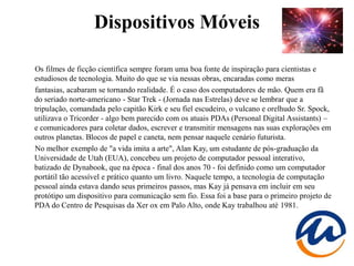 Dispositivos Móveis

Os filmes de ficção científica sempre foram uma boa fonte de inspiração para cientistas e
estudiosos de tecnologia. Muito do que se via nessas obras, encaradas como meras
fantasias, acabaram se tornando realidade. É o caso dos computadores de mão. Quem era fã
do seriado norte-americano - Star Trek - (Jornada nas Estrelas) deve se lembrar que a
tripulação, comandada pelo capitão Kirk e seu fiel escudeiro, o vulcano e orelhudo Sr. Spock,
utilizava o Tricorder - algo bem parecido com os atuais PDAs (Personal Digital Assistants) –
e comunicadores para coletar dados, escrever e transmitir mensagens nas suas explorações em
outros planetas. Blocos de papel e caneta, nem pensar naquele cenário futurista.
No melhor exemplo de "a vida imita a arte", Alan Kay, um estudante de pós-graduação da
Universidade de Utah (EUA), concebeu um projeto de computador pessoal interativo,
batizado de Dynabook, que na época - final dos anos 70 - foi definido como um computador
portátil tão acessível e prático quanto um livro. Naquele tempo, a tecnologia de computação
pessoal ainda estava dando seus primeiros passos, mas Kay já pensava em incluir em seu
protótipo um dispositivo para comunicação sem fio. Essa foi a base para o primeiro projeto de
PDA do Centro de Pesquisas da Xer ox em Palo Alto, onde Kay trabalhou até 1981.
 