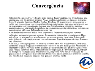 Convergência

Não importa o dispositivo. Todos eles estão na mira da convergência. Ela promete criar uma
grande rede sem fio, capaz de conectar PDAs, handhelds, palmtops aos desktops e sistemas
fixos. O tema não é recente. Desde o final da década de 80, as corporações começaram a se
voltar para o conceito de convergência tecnológica. A diferença é que naqueles tempos o que
se entendia por convergência era a busca de uma fórmula para se otimizar os meios de
comunicação, por intermédio da instalação de equipamentos, ou da utilização de sistemas que
permitissem o tráfego de dados pelas mesmas vias.
Com base nesse conceito, muitas redes corporativas foram construídas para suportar
aplicações que precisavam cada vez mais de segurança, integração e gerenciamento. Hoje,
entende-se por convergência algo bem mais abrangente, como a capacidade de integração
entre diferentes redes, equipamentos e os mais variados dispositivos para o tráfego de dados,
voz e imagens.
Com isso, a tecnologia passa a ser o meio e não mais o fim para as companhias, ampliando
ainda mais o leque de opções de ferramentas e soluções em prol dos negócios. Atualmente, é
inconcebível ter que reavaliar a infra-estrutura e o investimento feito em tecnologia de rede
cada vez que a empresa decide implantar uma nova aplicação. Se precisar duplicar, triplicar
ou multiplicar sua necessidade de comunicação, ela poderá partir para a contratação de
prestadoras de serviços que disponibilizam fibras óticas de alta capacidade e também satélites,
que possibilitam o acesso a circuitos para qualquer limite de banda.
 
