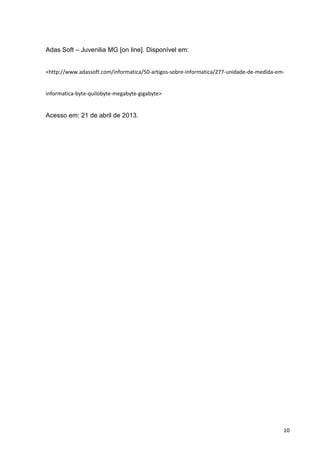 10
Adas Soft – Juvenilia MG [on line]. Disponível em:
<http://www.adassoft.com/informatica/50-artigos-sobre-informatica/277-unidade-de-medida-em-
informatica-byte-quilobyte-megabyte-gigabyte>
Acesso em: 21 de abril de 2013.
 