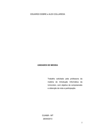2
EDUARDO DOBRE e ALEX COLLAREDA
UNIDADES DE MEDIDA
Trabalho solicitado pela professora da
matéria de Introdução Informática da
Unirondon, com objetivo de compreensão
e obtenção de nota e participação.
CUIABÁ - MT
26/04/2013
 