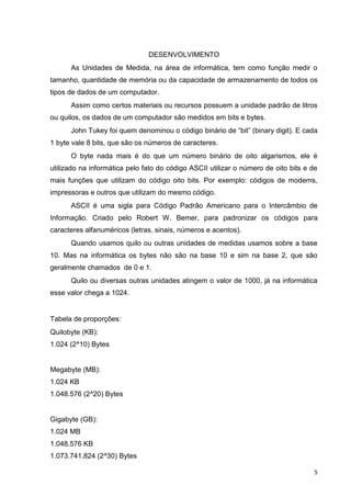 5
DESENVOLVIMENTO
As Unidades de Medida, na área de informática, tem como função medir o
tamanho, quantidade de memória ou da capacidade de armazenamento de todos os
tipos de dados de um computador.
Assim como certos materiais ou recursos possuem a unidade padrão de litros
ou quilos, os dados de um computador são medidos em bits e bytes.
John Tukey foi quem denominou o código binário de “bit” (binary digit). E cada
1 byte vale 8 bits, que são os números de caracteres.
O byte nada mais é do que um número binário de oito algarismos, ele é
utilizado na informática pelo fato do código ASCII utilizar o número de oito bits e de
mais funções que utilizam do código oito bits. Por exemplo: códigos de modems,
impressoras e outros que utilizam do mesmo código.
ASCII é uma sigla para Código Padrão Americano para o Intercâmbio de
Informação. Criado pelo Robert W. Bemer, para padronizar os códigos para
caracteres alfanuméricos (letras, sinais, números e acentos).
Quando usamos quilo ou outras unidades de medidas usamos sobre a base
10. Mas na informática os bytes não são na base 10 e sim na base 2, que são
geralmente chamados de 0 e 1.
Quilo ou diversas outras unidades atingem o valor de 1000, já na informática
esse valor chega a 1024.
Tabela de proporções:
Quilobyte (KB):
1.024 (2^10) Bytes
Megabyte (MB):
1.024 KB
1.048.576 (2^20) Bytes
Gigabyte (GB):
1.024 MB
1.048.576 KB
1.073.741.824 (2^30) Bytes
 