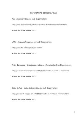 9
REFERÊNCIAS BIBLIOGRÁFICAS
Algo sobre informática [on line]. Disponível em:
<http://www.algosobre.com.br/informatica/unidades-de-medida-do-computador.html>
Acesso em: 20 de abril de 2013.
UFPA – Arquivos/Programas [on line]. Disponível em:
<http://www.ufpa.br/dicas/progra/arq-uni.htm>
Acesso em: 20 de abril de 2013.
André Concursos – Unidades de medida na informática [on line]. Disponível em:
<http://andreconcursos.wordpress.com/2009/11/26/unidades-de-medida-na-informatica/>
Acesso em: 20 de abril de 2013.
Clube da Aula – Aulas de Informática [on line]. Disponível em:
<http://clubedaaula.blogspot.com.br/2010/11/unidades-de-medidas-em-informatica.html>
Acesso em: 21 de abril de 2013.
 