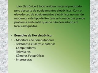 Lixo Eletrônico é todo resíduo material produzido
pelo descarte de equipamentos eletrônicos. Com o
elevado uso de equipamentos eletrônicos no mundo
moderno, este tipo de lixo tem se tornado um grande
problema ambiental quando não descartado em
locais adequados.
• Exemplos de lixo eletrônico:
• - Monitores de Computadores
- Telefones Celulares e baterias
- Computadores
- Televisores
- Câmeras Fotográficas
- Impressoras
 