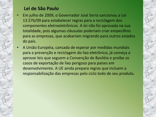 Lei de São Paulo
• Em julho de 2009, o Governador José Serra sancionou a Lei
13.576/09 para estabelecer regras para a reciclagem dos
componentes eletroeletrônicos. A lei não foi aprovada na sua
totalidade, pois algumas cláusulas poderiam criar empecilhos
para as empresas, que acabariam migrando para outros estados
do país.
• A União Européia, cansada de esperar por medidas mundiais
para a prevenção e reciclagem do lixo eletrônico, já começa a
aprovar leis que seguem a Convenção de Basiléia e proíbe os
casos de exportação de lixo perigoso para países em
desenvolvimento. A UE ainda prepara regras que incluem a
responsabilização das empresas pelo ciclo todo de seu produto.
 