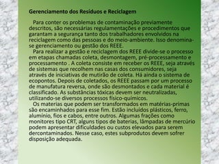 Gerenciamento dos Resíduos e Reciclagem
Para conter os problemas de contaminação previamente
descritos, são necessárias regulamentações e procedimentos que
garantam a segurança tanto dos trabalhadores envolvidos na
reciclagem como das pessoas e do meio-ambiente. Isso denomina-
se gerenciamento ou gestão dos REEE.
Para realizar a gestão e reciclagem dos REEE divide-se o processo
em etapas chamadas coleta, desmontagem, pré-processamento e
processamento . A coleta consiste em receber os REEE, seja através
de sistemas que recolhem nas casas dos consumidores, seja
através de iniciativas de mutirão de coleta. Há ainda o sistema de
ecopontos. Depois de coletados, os REEE passam por um processo
de manufatura reversa, onde são desmontados e cada material é
classificado. As substâncias tóxicas devem ser neutralizadas,
utilizando-se diversos processos físico-químicos.
Os materias que podem ser transformados em matérias-primas
são encaminhados para esse fim. Estão incluídos plásticos, ferro,
alumínio, fios e cabos, entre outros. Algumas frações como
monitores tipo CRT, alguns tipos de baterias, lâmpadas de mercúrio
podem apresentar dificuldades ou custos elevados para serem
dercontaminados. Nesse caso, estes subprodutos devem sofrer
disposição adequada.
 