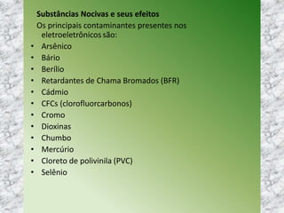Substâncias Nocivas e seus efeitos
Os principais contaminantes presentes nos
eletroeletrônicos são:
• Arsênico
• Bário
• Berílio
• Retardantes de Chama Bromados (BFR)
• Cádmio
• CFCs (clorofluorcarbonos)
• Cromo
• Dioxinas
• Chumbo
• Mercúrio
• Cloreto de polivinila (PVC)
• Selênio
 
