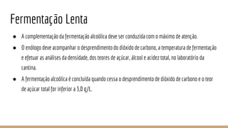 Fermentação Lenta
● A complementação da fermentação alcoólica deve ser conduzida com o máximo de atenção.
● O enólogo deve acompanhar o desprendimento do dióxido de carbono, a temperatura de fermentação
e efetuar as análises da densidade, dos teores de açúcar, álcool e acidez total, no laboratório da
cantina.
● A fermentação alcoólica é concluída quando cessa o desprendimento de dióxido de carbono e o teor
de açúcar total for inferior a 3,0 g/L.
 