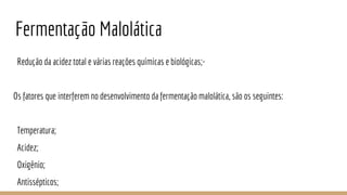 Fermentação Malolática
Redução da acidez total e várias reações químicas e biológicas;-
Os fatores que interferem no desenvolvimento da fermentação malolática, são os seguintes:
Temperatura;
Acidez;
Oxigênio;
Antissépticos;
 