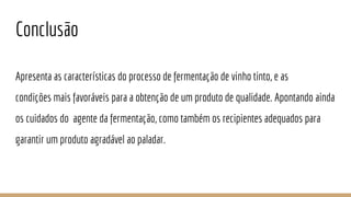 Conclusão
Apresenta as características do processo de fermentação de vinho tinto, e as
condições mais favoráveis para a obtenção de um produto de qualidade. Apontando ainda
os cuidados do agente da fermentação, como também os recipientes adequados para
garantir um produto agradável ao paladar.
 