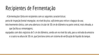Recipientes de Fermentação
A fermentação é feita em recipientes com as seguintes características:
porta de inspeção frontal retangular, no nível do piso, suficiente para retirar o bagaço da uva;
teto levemente cônico, com uma abertura circular de 30 cm de diâmetro na parte central, mais elevada, o
que facilita as remontagens;
equipados com dois registros de 5 cm de diâmetro, sendo um no nível do solo, para a retirada da amostra
e o outro na altura de 30 cm, que funciona como um sistema de verificação de líquido do tanque.
 