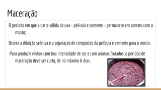 Maceração
O período em que a parte sólida da uva - película e semente - permanece em contato com o
mosto;
Ocorre a diluição seletiva e a separação de compostos da película e semente para o mosto.
Para produzir vinhos com boa intensidade de cor e com aromas frutados, o período de
maceração deve ser curto, de no máximo 6 dias.
 