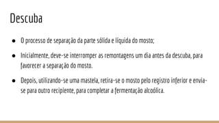 Descuba
● O processo de separação da parte sólida e líquida do mosto;
● Inicialmente, deve-se interromper as remontagens um dia antes da descuba, para
favorecer a separação do mosto.
● Depois, utilizando-se uma mastela, retira-se o mosto pelo registro inferior e envia-
se para outro recipiente, para completar a fermentação alcoólica.
 