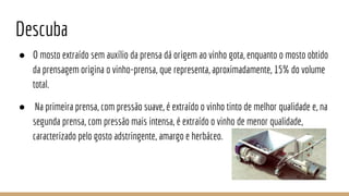 Descuba
● O mosto extraído sem auxílio da prensa dá origem ao vinho gota, enquanto o mosto obtido
da prensagem origina o vinho-prensa, que representa, aproximadamente, 15% do volume
total.
● Na primeira prensa, com pressão suave, é extraído o vinho tinto de melhor qualidade e, na
segunda prensa, com pressão mais intensa, é extraído o vinho de menor qualidade,
caracterizado pelo gosto adstringente, amargo e herbáceo.
 