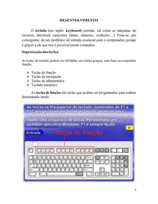 2
DESENVOLVIMENTO
O teclado (em inglês keyboard) permite, tal como as máquinas de
escrever, introduzir caracteres (letras, números, símbolos…). Trata-se, por
conseguinte, de um periférico de entrada essencial para o computador, porque
é graças a ele que nos é possível enviar comandos.
Organização das teclas
As teclas do teclado podem ser divididas em vários grupos, com base na respectiva
função:
 Teclas de função
 Teclas de navegação
 Teclas de alfanumérica
 Teclado numérico
As teclas de função são teclas que podem ser programadas para realizar
determinada tarefa.
 