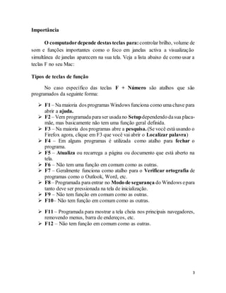 3
Importância
O computadordepende destas teclas para:controlar brilho, volume de
som e funções importantes como o foco em janelas activa a visualização
simultânea de janelas aparecem na sua tela. Veja a lista abaixo de como usar a
teclas F no seu Mac:
Tipos de teclas de função
No caso específico das teclas F + Número são atalhos que são
programados da seguinte forma:
 F1 – Na maioria dos programas Windows funciona como uma chave para
abrir a ajuda.
 F2 – Vem programada para ser usadano Setupdependendo dasua placa-
mãe, mas basicamente não tem uma função geral definida.
 F3 – Na maioria dos programas abre a pesquisa. (Se você está usando o
Firefox agora, clique em F3 que você vai abrir o Localizar palavra)
 F4 – Em alguns programas é utilizada como atalho para fechar o
programa.
 F5 – Atualiza ou recarrega a página ou documento que está aberto na
tela.
 F6 – Não tem uma função em comum como as outras.
 F7 – Geralmente funciona como atalho para o Verificar ortografia de
programas como o Outlook, Word, etc.
 F8 – Programada para entrar no Modo de segurança do Windows epara
tanto deve ser pressionada na tela de inicialização.
 F9 – Não tem função em comum como as outras.
 F10– Não tem função em comum como as outras.
 F11 – Programada para mostrar a tela cheia nos principais navegadores,
removendo menus, barra de endereços, etc.
 F12 – Não tem função em comum como as outras.
 