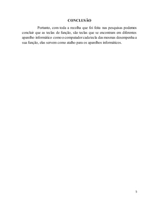 5
CONCLUSÃO
Portanto, com toda a recolha que foi feita nas pesquisas podemos
concluir que as teclas de função, são teclas que se encontram em diferentes
aparelho informático como o computadorcadatecla das mesmas desempenha a
sua função, elas servem como atalho para os aparelhos informáticos.
 