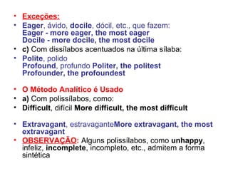 Exceções: Eager , ávido,  docile , dócil, etc., que fazem: Eager - more eager, the most eager Docile - more docile, the most docile c)  Com dissílabos acentuados na última sílaba:  Polite , polido Profound , profundo  Politer, the politest Profounder, the profoundest O Método Analítico é Usado a)  Com polissílabos, como: Difficult , difícil  More difficult, the most difficult Extravagant , estravagante More extravagant, the most extravagant OBSERVAÇÃO :   Alguns polissílabos, como  unhappy , infeliz,  incomplete , incompleto, etc., admitem a forma sintética   
