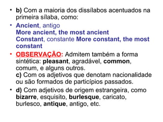 b)  Com a maioria dos dissílabos acentuados na primeira sílaba, como: Ancient , antigo More ancient, the most ancient Constant , constante  More constant, the most constant OBSERVAÇÃO :   Admitem também a forma sintética:  pleasant , agradável,  common , comum, e alguns outros. c)  Com os adjetivos que denotam nacionalidade ou são formados de particípios passados.  d)  Com adjetivos de origem estrangeira, como  bizarre , esquisito,  burlesque , caricato, burlesco,  antique , antigo, etc.  
