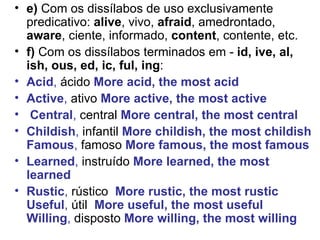 e)  Com os dissílabos de uso exclusivamente predicativo:  alive , vivo,  afraid , amedrontado,  aware , ciente, informado,  content , contente, etc.  f)  Com os dissílabos terminados em -  id, ive, al, ish, ous, ed, ic, ful, ing : Acid ,  ácido   More acid, the most acid   Active ,  ativo  More active, the most active Central ,  central   More central, the most central   Childish ,  infantil   More childish, the most childish Famous ,  famoso   More famous, the most famous   Learned ,  instruído   More learned, the most learned   Rustic ,  rústico   More rustic, the most rustic Useful ,  útil  More useful, the most useful Willing ,  disposto   More willing, the most willing 