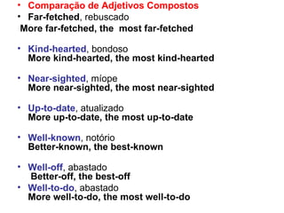 Comparação de Adjetivos Compostos Far-fetched , rebuscado More far-fetched, the  most far-fetched Kind-hearted , bondoso More kind-hearted, the most kind-hearted Near-sighted , míope More near-sighted, the most near-sighted Up-to-date , atualizado  More up-to-date, the most up-to-date Well-known , notório Better-known, the best-known Well-off , abastado   Better-off, the best-off   Well-to-do , abastado  More well-to-do, the most well-to-do 