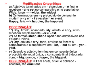Modificações Ortográficas a)  Adjetivos terminados em -  e  perdem o -  e  final e recebem -  er  e  est  no comparativo e no superlativo: Wide , largo --->  wider, the widest   b)  Os terminados em -  y  precedido de consoante mudam o -  y  em -  i  e recebem  er  e  est : Happy , feliz --->  happier, the happiest   OBSERVAÇÃO : 1ª)  Shy , tímido, acanhado,  sly , astuto, e  spry , ativo, recebem simplesmente -  er  e -  est . 2ª) As formas  shier, slier e sprier  são admissíveis nos Estado Unidos. 3ª)  Dry , enxuto e  wry , torto, enviesado fazem o comparativo e o superlativo em -  ier , -  iest  ou em -  yer , -  yest . c)  Quando o adjetivo termina em consoante única precedida de vogal única, a consoante final é dobrada, como -  big , grande, -  bigger, the biggest . OBSERVAÇÃO :  O  l  em  cruel , cruel, é dobrado -  crueller, the cruellest . 