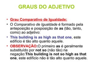 GRAUS DO ADJETIVO Grau Comparativo de Igualdade:   O  Comparativo de Igualdade  é formado pela anteposição e posposição de  as  (tão, tanto, como) ao adjetivo: This building is as high as that one , este edifício é tão alto quanto aquele.  OBSERVAÇÃO : O primeiro  as  é geralmente substituído por  not so  (não tão) na negação: This building is not so high as that one , este edifício não é tão alto quanto aquele.  