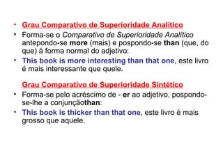 Grau Comparativo de Superioridade Analítico Forma-se o  Comparativo de Superioridade Analítico  antepondo-se  more  (mais) e pospondo-se  than  (que, do que) à forma normal do adjetivo: This book is more interesting than that one , este livro é mais interessante que quele.  Grau Comparativo de Superioridade Sintético Forma-se pelo acréscimo de -  er  ao adjetivo, pospondo-se-lhe a conjunção than : This book is thicker than that one , este livro é mais grosso que aquele.  