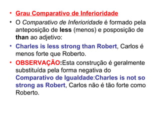 Grau Comparativo de Inferioridade O  Comparativo de Inferioridade  é formado pela anteposição de  less  (menos) e posposição de  than  ao adjetivo: Charles is less strong than Robert , Carlos é menos forte que Roberto.  OBSERVAÇÃO : Esta construção é geralmente substituída pela forma negativa do  Comparativo de Igualdade : Charles is not so   strong as Robert , Carlos não é tão forte como Roberto. 
