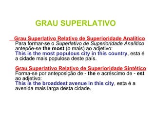 GRAU SUPERLATIVO Grau Superlativo Relativo de Superioridade Analítico Para formar-se o  Superlativo de Superioridade Analítico  antepõe-se  the most  (o mais) ao adjetivo: This is the most populous city in this country , esta é a cidade mais populosa deste país.  Grau Superlativo Relativo de Superioridade Sintético Forma-se por anteposição de -  the  e acréscimo de -  est  ao adjetivo: This is the broaddest avenue in this city , esta é a avenida mais larga desta cidade.  